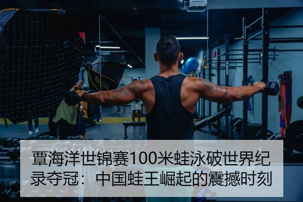 覃海洋世锦赛100米蛙泳破世界纪录夺冠：中国蛙王崛起的震撼时刻