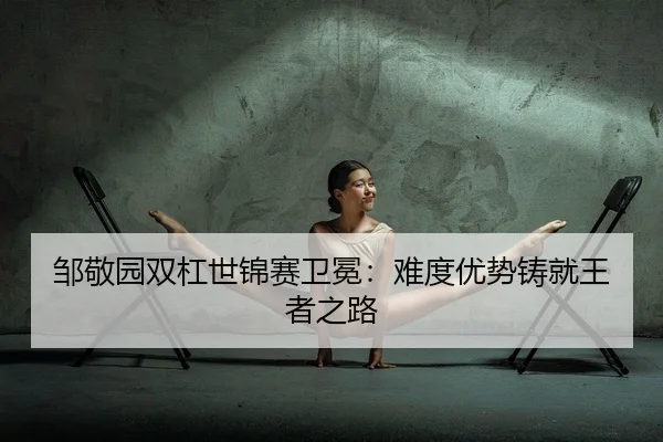 邹敬园双杠世锦赛卫冕：难度优势铸就王者之路